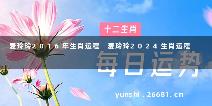 麦玲玲2016年生肖运程 麦玲玲2024生肖运程